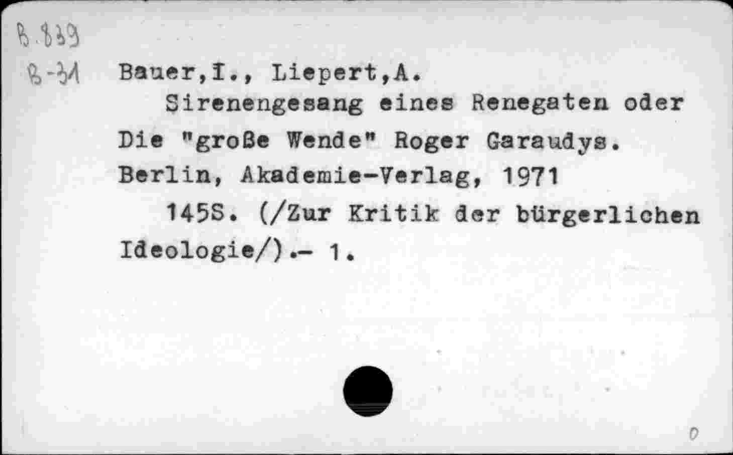 ﻿Bauer,!., Liepert,A.
Sirenengesang eines Renegaten oder Die "große Wende" Roger Garaudys. Berlin, Akademie-Verlag, 1971
145S. (/Zur Kritik der bürgerlichen Ideologie/)1.
0